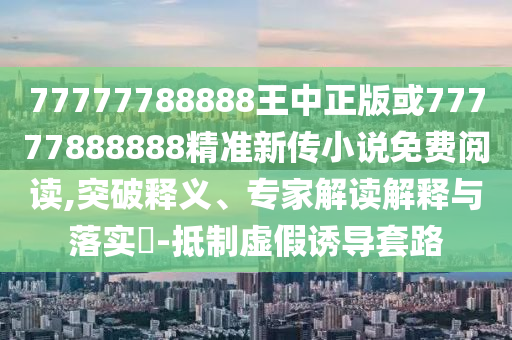 77777788888王中正版或77777888888精準新傳小說免費閱讀,突破釋義、專家解讀解釋與落實?-抵制虛假誘導套路